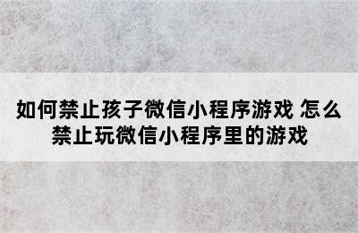 如何禁止孩子微信小程序游戏 怎么禁止玩微信小程序里的游戏